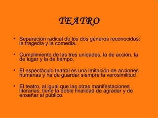 TEATRO
• Separación radical de los dos géneros reconocidos:
  la tragedia y la comedia.

• Cumplimiento de las tres unidades, la de acción, la
  de lugar y la de tiempo.

• El espectáculo teatral es una imitación de acciones
  humanas y ha de guardar siempre la verosimilitud

• El teatro, al igual que las otras manifestaciones
  literarias, tiene la doble finalidad de agradar y de
  enseñar al público.
 