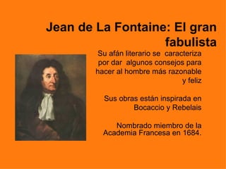 Jean de La Fontaine: El gran
                   fabulista
        Su afán literario se caracteriza
         por dar algunos consejos para
        hacer al hombre más razonable
                                  y feliz

          Sus obras están inspirada en
                  Bocaccio y Rebelais

             Nombrado miembro de la
          Academia Francesa en 1684.
 