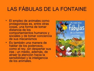 LAS FÁBULAS DE LA FONTAINE

• El empleo de animales como
  protagonistas es, entre otras
  cosas, una forma de tomar
  distancia de los
  comportamientos humanos y
  sociales y de tomar conciencia
  de sus mecanismos
• Es también una manera de
  hablar de los poderosos,
  como el rey, sin despertar sus
  iras ; un medio, además, de
  atraer la atención hacia la
  sensibilidad y la inteligencia
  de los animales.
 