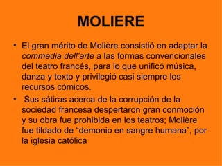 MOLIERE
• El gran mérito de Molière consistió en adaptar la
  commedia dell’arte a las formas convencionales
  del teatro francés, para lo que unificó música,
  danza y texto y privilegió casi siempre los
  recursos cómicos.
• Sus sátiras acerca de la corrupción de la
  sociedad francesa despertaron gran conmoción
  y su obra fue prohibida en los teatros; Molière
  fue tildado de “demonio en sangre humana”, por
  la iglesia católica
 
