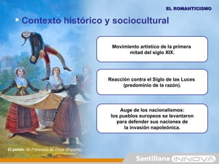 EL ROMANTICISMO


    Contexto histórico y sociocultural

                                             Movimiento artístico de la primera
                                                   mitad del siglo XIX.




                                            Reacción contra el Siglo de las Luces
                                                  (predominio de la razón).




                                                 Auge de los nacionalismos:
                                             los pueblos europeos se levantaron
                                                para defender sus naciones de
                                                   la invasión napoleónica.



El pelele, de Francisco de Goya (España).
 