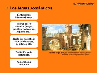 EL ROMANTICISMO

 Los temas románticos
       Sentimientos
     íntimos (el amor).

       Interés por lo
     medieval (magos,
   castillos, hechiceros,
      juglares, etc.).


   Gusto por lo exótico:
   historias de árabes,
     de gitanos, etc.


     Exaltación de la       Ruinas - Siglo XVIII, del pintor romántico francés Robert
       naturaleza.                          Humbert (colección particular España).



      Nacionalismo
       fervoroso.
 