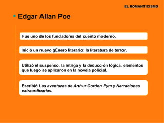 EL ROMANTICISMO


 Edgar Allan Poe

  Fue uno de los fundadores del cuento moderno.


  Inició un nuevo género literario: la literatura de terror.


  Utilizó el suspenso, la intriga y la deducción lógica, elementos
  que luego se aplicaron en la novela policial.


  Escribió Las aventuras de Arthur Gordon Pym y Narraciones
  extraordinarias.
 