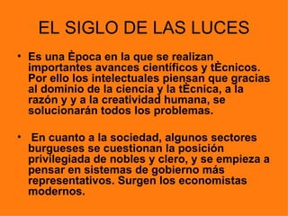 EL SIGLO DE LAS LUCES
• Es una época en la que se realizan
  importantes avances científicos y técnicos.
  Por ello los intelectuales piensan que gracias
  al dominio de la ciencia y la técnica, a la
  razón y y a la creatividad humana, se
  solucionarán todos los problemas.

• En cuanto a la sociedad, algunos sectores
  burgueses se cuestionan la posición
  privilegiada de nobles y clero, y se empieza a
  pensar en sistemas de gobierno más
  representativos. Surgen los economistas
  modernos.
 
