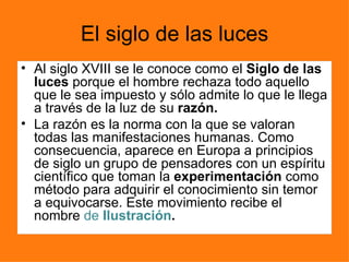 El siglo de las luces
• Al siglo XVIII se le conoce como el Siglo de las
  luces porque el hombre rechaza todo aquello
  que le sea impuesto y sólo admite lo que le llega
  a través de la luz de su razón.
• La razón es la norma con la que se valoran
  todas las manifestaciones humanas. Como
  consecuencia, aparece en Europa a principios
  de siglo un grupo de pensadores con un espíritu
  científico que toman la experimentación como
  método para adquirir el conocimiento sin temor
  a equivocarse. Este movimiento recibe el
  nombre de Ilustración.
 
