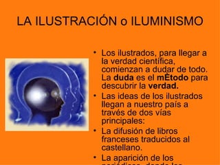 LA ILUSTRACIÓN o ILUMINISMO

           • Los ilustrados, para llegar a
             la verdad científica,
             comienzan a dudar de todo.
             La duda es el método para
             descubrir la verdad.
           • Las ideas de los ilustrados
             llegan a nuestro país a
             través de dos vías
             principales:
           • La difusión de libros
             franceses traducidos al
             castellano.
           • La aparición de los
 
