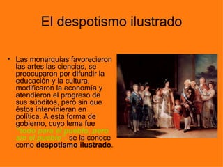 El despotismo ilustrado

• Las monarquías favorecieron
  las artes las ciencias, se
  preocuparon por difundir la
  educación y la cultura,
  modificaron la economía y
  atendieron el progreso de
  sus súbditos, pero sin que
  éstos intervinieran en
  política. A esta forma de
  gobierno, cuyo lema fue
  “todo para el pueblo, pero
  sin el pueblo”, se la conoce
  como despotismo ilustrado.
 