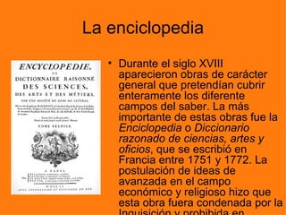 La enciclopedia
   • Durante el siglo XVIII
     aparecieron obras de carácter
     general que pretendían cubrir
     enteramente los diferente
     campos del saber. La más
     importante de estas obras fue la
     Enciclopedia o Diccionario
     razonado de ciencias, artes y
     oficios, que se escribió en
     Francia entre 1751 y 1772. La
     postulación de ideas de
     avanzada en el campo
     económico y religioso hizo que
     esta obra fuera condenada por la
 