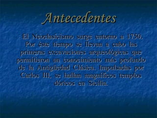 Antecedentes El Neoclasicismo surge entorno a 1750. Por éste tiempo se llevan a cabo las primeras excavaciones arqueológicas que permitieron un conocimiento más profundo de la Antigüedad Clásica. Impulsadas por Carlos III, se hallan magníficos templos dóricos en Sicilia. 
