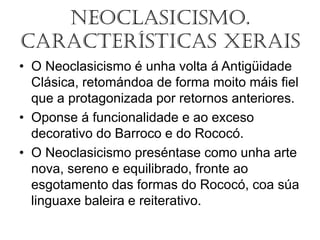 Neoclasicismo.
Características Xerais
• O Neoclasicismo é unha volta á Antigüidade
Clásica, retomándoa de forma moito máis fiel
que a protagonizada por retornos anteriores.
• Oponse á funcionalidade e ao exceso
decorativo do Barroco e do Rococó.
• O Neoclasicismo preséntase como unha arte
nova, sereno e equilibrado, fronte ao
esgotamento das formas do Rococó, coa súa
linguaxe baleira e reiterativo.
 