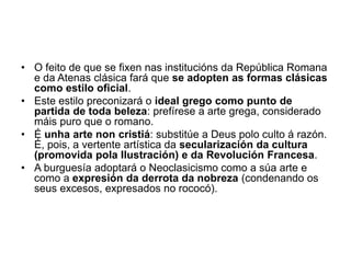 • O feito de que se fixen nas institucións da República Romana
e da Atenas clásica fará que se adopten as formas clásicas
como estilo oficial.
• Este estilo preconizará o ideal grego como punto de
partida de toda beleza: prefírese a arte grega, considerado
máis puro que o romano.
• É unha arte non cristiá: substitúe a Deus polo culto á razón.
É, pois, a vertente artística da secularización da cultura
(promovida pola Ilustración) e da Revolución Francesa.
• A burguesía adoptará o Neoclasicismo como a súa arte e
como a expresión da derrota da nobreza (condenando os
seus excesos, expresados no rococó).
 