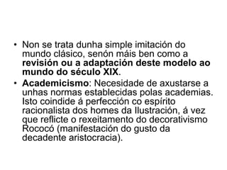 • Non se trata dunha simple imitación do
mundo clásico, senón máis ben como a
revisión ou a adaptación deste modelo ao
mundo do século XIX.
• Academicismo: Necesidade de axustarse a
unhas normas establecidas polas academias.
Isto coindide á perfección co espírito
racionalista dos homes da Ilustración, á vez
que reflicte o rexeitamento do decorativismo
Rococó (manifestación do gusto da
decadente aristocracia).
 