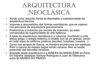 ARQUITECTURA
NEOCLÁSICA
• Xorde como reacción fronte ás liberdades e subxectividade da
arquitectura barroca.
• Imponse o racionalismo das formas neoclásicas, que se inspiran
nos principios da arquitectura grecorromana.
• Predominou a imitación por encima da invención, ao estar
convencidos da superioridade da arte helénico.
• A base da arquitectura neoclásica é a columna, triunfando a orde
dórico grego; o templo helénico é imitado non só en igrexas, senón
en toda clase de edificios públicos (escolas, hospitais, museos...).
• Como nos tempos de Grecia, os frontóns enchéronse con estatuas.
Pero a ciencia do espazo segue sendo romana. Non se soubo
prescindir das bóvedas romanas.
• Exemplo desta arquitectura é a IGREXA DA MADELEINE en París.
En España, destacan Ventura Rodríguez e Juan de Villanueva,
autor do MUSEO DO PRADO.
 
