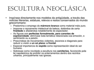 ESCULTURA NEOCLÁSICA
• Inspírase directamente nos modelos da antigüidade, a través das
noticias literarias, estatuas, relevos e restos conservados do mundo
grecorromano:
– Predomina o emprego do mármore branco como material máis puro.
– Imponse o razoamento intelectual da beleza, dotándoa de certa
frialdade e afastándoa notablemente do espectador.
– As figuras son perfectas formalmente, pero carentes de
expresividade: elimínase toda temática relacionada coa emoción, o
sentimento ou a paixón.
– Prescíndese de movementos violentos, escorzos e diagonais para
reducir a visión a un só plano: o frontal.
– Especial importancia do espido como representación ideal do ser
humano.
– Sobresae como novidade a escultura nos cemiterios, favorecido pola
lei napoleónica de prohibir os enterramentos dentro dos recintos
urbanos, principalmente nas igrexas.
 