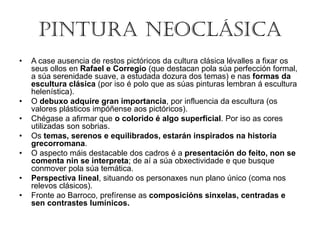 PINTURA NEOCLÁSICA
• A case ausencia de restos pictóricos da cultura clásica lévalles a fixar os
seus ollos en Rafael e Corregio (que destacan pola súa perfección formal,
a súa serenidade suave, a estudada dozura dos temas) e nas formas da
escultura clásica (por iso é polo que as súas pinturas lembran á escultura
helenística).
• O debuxo adquire gran importancia, por influencia da escultura (os
valores plásticos impóñense aos pictóricos).
• Chégase a afirmar que o colorido é algo superficial. Por iso as cores
utilizadas son sobrias.
• Os temas, serenos e equilibrados, estarán inspirados na historia
grecorromana.
• O aspecto máis destacable dos cadros é a presentación do feito, non se
comenta nin se interpreta; de aí a súa obxectividade e que busque
conmover pola súa temática.
• Perspectiva lineal, situando os personaxes nun plano único (coma nos
relevos clásicos).
• Fronte ao Barroco, prefírense as composicións sinxelas, centradas e
sen contrastes lumínicos.
 