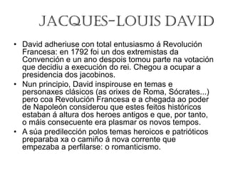 Jacques-Louis David
• David adheriuse con total entusiasmo á Revolución
Francesa: en 1792 foi un dos extremistas da
Convención e un ano despois tomou parte na votación
que decidiu a execución do rei. Chegou a ocupar a
presidencia dos jacobinos.
• Nun principio, David inspirouse en temas e
personaxes clásicos (as orixes de Roma, Sócrates...)
pero coa Revolución Francesa e a chegada ao poder
de Napoleón considerou que estes feitos históricos
estaban á altura dos heroes antigos e que, por tanto,
o máis consecuente era plasmar os novos tempos.
• A súa predilección polos temas heroicos e patrióticos
preparaba xa o camiño á nova corrente que
empezaba a perfilarse: o romanticismo.
 