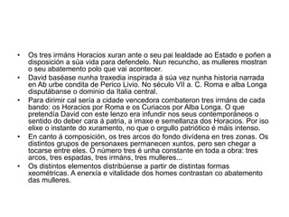 • Os tres irmáns Horacios xuran ante o seu pai lealdade ao Estado e poñen a
disposición a súa vida para defendelo. Nun recuncho, as mulleres mostran
o seu abatemento polo que vai acontecer.
• David baséase nunha traxedia inspirada á súa vez nunha historia narrada
en Ab urbe condita de Perico Livio. No século VII a. C. Roma e alba Longa
disputábanse o dominio da Italia central.
• Para dirimir cal sería a cidade vencedora combateron tres irmáns de cada
bando: os Horacios por Roma e os Curiacos por Alba Longa. O que
pretendía David con este lenzo era infundir nos seus contemporáneos o
sentido do deber cara á patria, a imaxe e semellanza dos Horacios. Por iso
elixe o instante do xuramento, no que o orgullo patriótico é máis intenso.
• En canto á composición, os tres arcos do fondo divídena en tres zonas. Os
distintos grupos de personaxes permanecen xuntos, pero sen chegar a
tocarse entre eles. O número tres é unha constante en toda a obra: tres
arcos, tres espadas, tres irmáns, tres mulleres...
• Os distintos elementos distribúense a partir de distintas formas
xeométricas. A enerxía e vitalidade dos homes contrastan co abatemento
das mulleres.
 