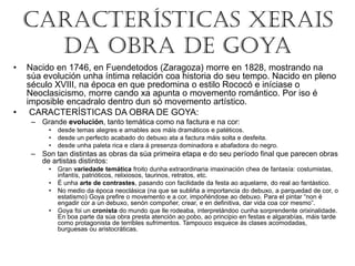 Características Xerais
da obra de Goya
• Nacido en 1746, en Fuendetodos (Zaragoza) morre en 1828, mostrando na
súa evolución unha íntima relación coa historia do seu tempo. Nacido en pleno
século XVIII, na época en que predomina o estilo Rococó e iníciase o
Neoclasicismo, morre cando xa apunta o movemento romántico. Por iso é
imposible encadralo dentro dun só movemento artístico.
• CARACTERÍSTICAS DA OBRA DE GOYA:
– Grande evolución, tanto temática como na factura e na cor:
• desde temas alegres e amables aos máis dramáticos e patéticos.
• desde un perfecto acabado do debuxo ata a factura máis solta e desfeita.
• desde unha paleta rica e clara á presenza dominadora e abafadora do negro.
– Son tan distintas as obras da súa primeira etapa e do seu período final que parecen obras
de artistas distintos:
• Gran variedade temática froito dunha extraordinaria imaxinación chea de fantasía: costumistas,
infantís, patrióticos, relixiosos, taurinos, retratos, etc.
• É unha arte de contrastes, pasando con facilidade da festa ao aquelarre, do real ao fantástico.
• No medio da época neoclásica (na que se subliña a importancia do debuxo, a parquedad de cor, o
estatismo) Goya prefire o movemento e a cor, impoñéndose ao debuxo. Para el pintar “non é
engadir cor a un debuxo, senón compoñer, crear, e en definitiva, dar vida coa cor mesmo”.
• Goya foi un cronista do mundo que lle rodeaba, interpretándoo cunha sorprendente orixinalidade.
En boa parte da súa obra presta atención ao pobo, ao principio en festas e algarabías, máis tarde
como protagonista de terribles sufrimentos. Tampouco esquece ás clases acomodadas,
burguesas ou aristocráticas.
 