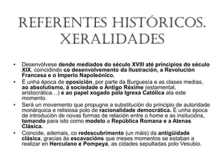 REFERENTES HISTÓRICOS.
XERALIDADES
• Desenvólvese dende mediados do século XVIII até principios do século
XIX, coincidindo co desenvolvemento da Ilustración, a Revolución
Francesa e o Imperio Napoleónico.
• É unha época de oposición, por parte da Burguesía e as clases medias,
ao absolutismo, á sociedade o Antigo Réxime (estamental,
aristocrática…) e ao papel xogado pola Igrexa Católica ata este
momento.
• Será un movemento que propugne a substitución do principio de autoridade
monárquica e relixiosa polo de racionalidade democrática. É unha época
de introdución de novas formas de relación entre o home e as insitucións,
tomando para isto como modelo a República Romana e a Atenas
Clásica.
• Coincide, ademais, co redescubrimento (un máis) da antigüidade
clásica, gracias ás escavacións que meses momentos se estaban a
realizar en Herculano e Pompeya, as cidades sepultadas polo Vesubio.
 