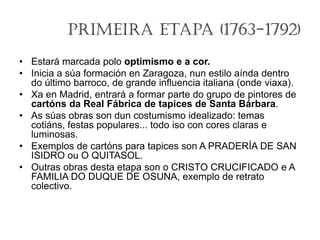 Primeira Etapa (1763-1792)
• Estará marcada polo optimismo e a cor.
• Inicia a súa formación en Zaragoza, nun estilo aínda dentro
do último barroco, de grande influencia italiana (onde viaxa).
• Xa en Madrid, entrará a formar parte do grupo de pintores de
cartóns da Real Fábrica de tapices de Santa Bárbara.
• As súas obras son dun costumismo idealizado: temas
cotiáns, festas populares... todo iso con cores claras e
luminosas.
• Exemplos de cartóns para tapices son A PRADERÍA DE SAN
ISIDRO ou O QUITASOL.
• Outras obras desta etapa son o CRISTO CRUCIFICADO e A
FAMILIA DO DUQUE DE OSUNA, exemplo de retrato
colectivo.
 
