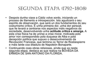 Segunda Etapa (1792-1808)
• Despois dunha viaxe a Cádiz volve xordo, iniciando un
proceso de illamento e introspección. Isto agudizará o seu
espírito de observación, que será un dos fundamentos do seu
costumismo crítico. É unha primeira dor, unha dor persoal,
que lle levará a centrarse nos aspectos máis negativos da
sociedade, desenvolvendo unha actitude crítica e amarga. A
esta crise física ha de unirse a crise moral, motivada polo
amor non correspondido pola duquesa de Alba e pola
decepción política que supuxo o desenvolvemento da
Revolución Francesa, que termina co Terror de Rosbespierre
e máis tarde coa ditadura de Napoleón Bonaparte.
• Continuando coas obras relixiosas, aínda que xa nesta
segunda etapa, destaca as que realiza na BÓVEDA DA
ERMIDA DE SAN ANTONIO DA FLORIDA.
 