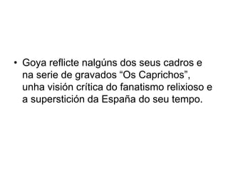 • Goya reflicte nalgúns dos seus cadros e
na serie de gravados “Os Caprichos”,
unha visión crítica do fanatismo relixioso e
a superstición da España do seu tempo.
 
