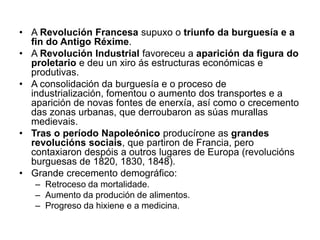 • A Revolución Francesa supuxo o triunfo da burguesía e a
fin do Antigo Réxime.
• A Revolución Industrial favoreceu a aparición da figura do
proletario e deu un xiro ás estructuras económicas e
produtivas.
• A consolidación da burguesía e o proceso de
industrialización, fomentou o aumento dos transportes e a
aparición de novas fontes de enerxía, así como o crecemento
das zonas urbanas, que derroubaron as súas murallas
medievais.
• Tras o período Napoleónico producírone as grandes
revolucións sociais, que partiron de Francia, pero
contaxiaron despóis a outros lugares de Europa (revolucións
burguesas de 1820, 1830, 1848).
• Grande crecemento demográfico:
– Retroceso da mortalidade.
– Aumento da produción de alimentos.
– Progreso da hixiene e a medicina.
 
