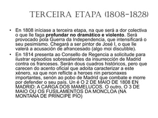 Terceira Etapa (1808-1828)
• En 1808 iníciase a terceira etapa, na que será a dor colectiva
o que lle faga profundar no dramático e violento. Será
provocado pola Guerra da Independencia, que intensificará o
seu pesimismo. Chegará a ser pintor de José I, o que lle
valerá a acusación de afrancesado (algo moi discutible).
• En 1814 presenta ao Consello de Regencia a solicitude para
ilustrar episodios sobresalientes da insurrección de Madrid
contra os franceses. Serán dous cuadros históricos, pero que
carecen do acento oficial que adoita caracterizar a este
xénero, xa que non reflicte a heroes nin personaxes
importantes, senón ao pobo de Madrid que combate e morre
por defender o seu país. Un é O 2 DE MAIO DE 1808 EN
MADRID: A CARGA DOS MAMELUCOS. O outro, O 3 DE
MAIO OU OS FUSILAMENTOS DA MONCLOA (NA
MONTAÑA DE PRÍNCIPE PÍO)
 