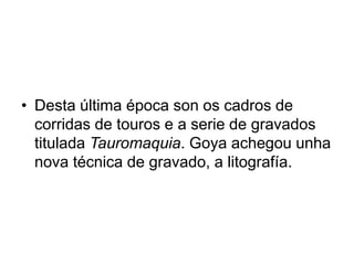 • Desta última época son os cadros de
corridas de touros e a serie de gravados
titulada Tauromaquia. Goya achegou unha
nova técnica de gravado, a litografía.
 