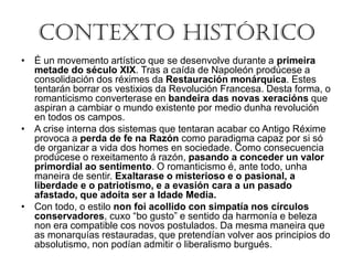 Contexto Histórico
• É un movemento artístico que se desenvolve durante a primeira
metade do século XIX. Tras a caída de Napoleón prodúcese a
consolidación dos réximes da Restauración monárquica. Estes
tentarán borrar os vestixios da Revolución Francesa. Desta forma, o
romanticismo converterase en bandeira das novas xeracións que
aspiran a cambiar o mundo existente por medio dunha revolución
en todos os campos.
• A crise interna dos sistemas que tentaran acabar co Antigo Réxime
provoca a perda de fe na Razón como paradigma capaz por si só
de organizar a vida dos homes en sociedade. Como consecuencia
prodúcese o rexeitamento á razón, pasando a conceder un valor
primordial ao sentimento. O romanticismo é, ante todo, unha
maneira de sentir. Exaltarase o misterioso e o pasional, a
liberdade e o patriotismo, e a evasión cara a un pasado
afastado, que adoita ser a Idade Media.
• Con todo, o estilo non foi acollido con simpatía nos círculos
conservadores, cuxo “bo gusto” e sentido da harmonía e beleza
non era compatible cos novos postulados. Da mesma maneira que
as monarquías restauradas, que pretendían volver aos principios do
absolutismo, non podían admitir o liberalismo burgués.
 