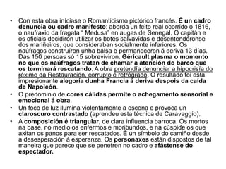 • Con esta obra iníciase o Romanticismo pictórico francés. É un cadro
denuncia ou cadro manifesto: aborda un feito real ocorrido o 1816,
o naufraxio da fragata “ Medusa” en augas de Senegal. O capitán e
os oficiais decidiron utilizar os botes salvavidas e desentendéronse
dos mariñeiros, que consideraban socialmente inferiores. Os
naúfragos construíron unha balsa e permaneceron á deriva 13 días.
Das 150 persoas só 15 sobreviviron. Géricault plasma o momento
no que os naúfragos tratan de chamar a atención do barco que
os terminará rescatando. A obra pretendía denunciar a hipocrisía do
réxime da Restauración, corrupto e retrógrado. O resultado foi esta
impresionante alegoría dunha Francia á deriva despois da caída
de Napoleón.
• O predominio de cores cálidas permite o achegamento sensorial e
emocional á obra.
• Un foco de luz ilumina violentamente a escena e provoca un
claroscuro contrastado (aprendeu esta técnica de Caravaggio).
• A composición é triangular, de clara influencia barroca. Os mortos
na base, no medio os enfermos e moribundos, e na cúspide os que
axitan os panos para ser rescatados. É un símbolo do camiño desde
a desesperación á esperanza. Os personaxes están dispostos de tal
maneira que parece que se penetren no cadro e afástense do
espectador.
 