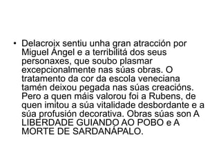 • Delacroix sentiu unha gran atracción por
Miguel Ángel e a terribilitá dos seus
personaxes, que soubo plasmar
excepcionalmente nas súas obras. O
tratamento da cor da escola veneciana
tamén deixou pegada nas súas creacións.
Pero a quen máis valorou foi a Rubens, de
quen imitou a súa vitalidade desbordante e a
súa profusión decorativa. Obras súas son A
LIBERDADE GUIANDO AO POBO e A
MORTE DE SARDANÁPALO.
 