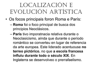 LOCALIZACIÓN E
EVOLUCIÓN ARTÍSTICA
• Os focos principais foron Roma e París:
– Roma foi o foco principal de busca dos
principios Neoclásicos.
– París tivo imporatnacia relativa durante o
Neoclasicismo, aínda que durante o período
romántico se converteu en lugar de referencia
da arte europea. Este liderado acentuouse no
terreo pictórico, no que a escola francesa
influiu durante todo o século XIX. En
Inglaterra se desenvolveo o prerrafaelismo.
 