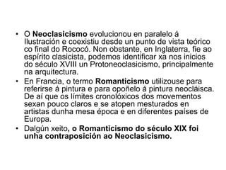 • O Neoclasicismo evolucionou en paralelo á
Ilustración e coexistiu desde un punto de vista teórico
co final do Rococó. Non obstante, en Inglaterra, fie ao
espírito clasicista, podemos identificar xa nos inicios
do século XVIII un Protoneoclasicismo, principalmente
na arquitectura.
• En Francia, o termo Romanticismo utilizouse para
referirse á pintura e para opoñelo á pintura neocláisca.
De aí que os límites cronolóxicos dos movementos
sexan pouco claros e se atopen mesturados en
artistas dunha mesa época e en diferentes países de
Europa.
• Dalgún xeito, o Romanticismo do século XIX foi
unha contraposición ao Neoclasicismo.
 