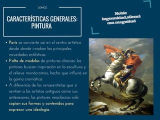 París se convierte así en el centro artístico
desde donde irradian las principales
novedades estilísticas.
Falta de modelos de pinturas clásicas: los
pintores buscan inspiración en la escultura y
el relieve monócromos, hecho que influirá en
la gama cromática.
A diferencia de los renacentistas que sí
sentían a los artistas antiguos como sus
antecesores, los pintores neoclásicos solo
copian sus formas y contenidos para
expresar una ideología.
LOMCE
CARACTERÍSTICAS GENERALES:
PINTURA 
Noble
ingenuidad,silenci
osamagnitud
 