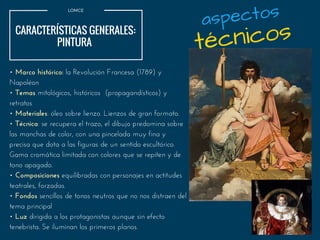 LOMCE
CARACTERÍSTICAS GENERALES:
PINTURA 
• Marco histórico: la Revolución Francesa (1789) y
Napoléon
• Temas mitológicos, históricos (propagandísticos) y
retratos
• Materiales: óleo sobre lienzo. Lienzos de gran formato.
• Técnica: se recupera el trazo, el dibujo predomina sobre
las manchas de color, con una pincelada muy fina y
precisa que dota a las figuras de un sentido escultórico.
Gama cromática limitada con colores que se repiten y de
tono apagado.
• Composiciones equilibradas con personajes en actitudes
teatrales, forzadas.
• Fondos sencillos de tonos neutros que no nos distraen del
tema principal
• Luz dirigida a los protagonistas aunque sin efecto
tenebrista. Se iluminan los primeros planos.
técnicos
aspectos
 