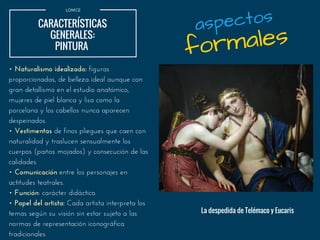 LOMCE
CARACTERÍSTICAS
GENERALES:
PINTURA 
• Naturalismo idealizado: figuras
proporcionadas, de belleza ideal aunque con
gran detallismo en el estudio anatómico,
mujeres de piel blanca y lisa como la
porcelana y los cabellos nunca aparecen
despeinados.
• Vestimentas de finos pliegues que caen con
naturalidad y traslucen sensualmente los
cuerpos (paños mojados) y consecución de las
calidades.
• Comunicación entre los personajes en
actitudes teatrales.
• Función: carácter didáctico.
• Papel del artista: Cada artista interpreta los
temas según su visión sin estar sujeto a las
normas de representación iconográfica
tradicionales.
formales
aspectos
La despedida de Telémaco y Eucaris
 