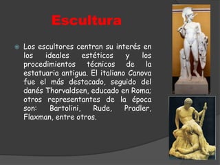 EsculturaLos escultores centran su interés en los ideales estéticos y los procedimientos técnicos de la estatuaria antigua. El italiano Canova fue el más destacado, seguido del danés Thorvaldsen, educado en Roma; otros representantes de la época son: Bartolini, Rude, Pradler, Flaxman, entre otros.