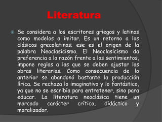 LiteraturaSe considera a los escritores griegos y latinos como modelos a imitar. Es un retorno a los clásicos grecolatinos; ese es el origen de la palabra Neoclasicismo. El Neoclasicismo da preferencia a la razón frente a los sentimientos, impone reglas a las que se deben ajustar las obras literarias. Como consecuencia de lo anterior se abandonó bastante la producción lírica. Se rechaza lo imaginativo y lo fantástico, ya que no se escribía para entretener, sino para educar. La literatura neoclásica tiene un marcado carácter crítico, didáctico y moralizador.