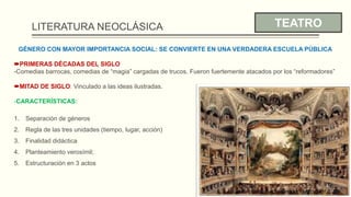 LITERATURA NEOCLÁSICA TEATRO
GÉNERO CON MAYOR IMPORTANCIA SOCIAL: SE CONVIERTE EN UNA VERDADERA ESCUELA PÚBLICA
PRIMERAS DÉCADAS DEL SIGLO
-Comedias barrocas, comedias de “magia” cargadas de trucos. Fueron fuertemente atacados por los “reformadores”
MITAD DE SIGLO: Vinculado a las ideas ilustradas.
-CARACTERÍSTICAS:
1. Separación de géneros
2. Regla de las tres unidades (tiempo, lugar, acción)
3. Finalidad didáctica
4. Planteamiento verosímil;
5. Estructuración en 3 actos
 
