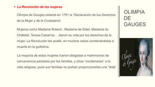  La Revolución de las mujeres
Olimpia de Gouges redactó en 1791 la “Declaración de los Derechos
de la Mujer y de la Ciudadana”.
Mujeres como Madame Roland , Madame de Stäel, Madame du
Châtelet, Teresa Cabarrús… dieron su vida por los derechos de la
mujer. La Revolución las acalló, en muchos casos condenándolas a
muerte en la guillotina.
La mayoría de estas mujeres fueron obligadas a matrimonios de
conveniencia pactados por las familias, y otras “condenadas” a la
vida religiosa, pues sus familias no podían proporcionarles una “dote”
OLIMPIA
DE
GAUGES
 