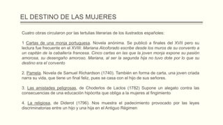 EL DESTINO DE LAS MUJERES
Cuatro obras circularon por las tertulias literarias de los ilustrados españoles:
1 Cartas de una monja portuguesa. Novela anónima. Se publicó a finales del XVII pero su
lectura fue frecuente en el XVIII: Mariana Alcoforado escribe desde los muros de su convento a
un capitán de la caballería francesa. Cinco cartas en las que la joven monja expone su pasión
amorosa, su desengaño amoroso. Mariana, al ser la segunda hija no tuvo dote por lo que su
destino era el convento
2. Pamela. Novela de Samuel Richardson (1740). También en forma de carta, una joven criada
narra su vida, que tiene un final feliz, pues se casa con el hijo de sus señores.
3. Las amistades peligrosas, de Choderlos de Laclos (1782) Supone un alegato contra las
consecuencias de una educación hipócrita que obliga a la mujeres al fingimiento
4. La religiosa, de Diderot (1796). Nos muestra el padecimiento provocado por las leyes
discriminatorias entre un hijo y una hija en el Antiguo Régimen
 
