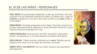 EL SÍ DE LAS NIÑAS - PERSONAJES
DON DIEGO. Es el personaje protagonista, el alter ego de Moratín. Es el hilo
conductor y el que finalmente resolverá el conflicto. Su dilema será :¿seguir la
tradición y casarse con una niña o bien actuar conforme a la razón y dejar a
la niña elegir?
DOÑA IRENE: Personaje antagonista de don Diego. Personaje caricatura de
la mujer tradicional del XVIII: satisfacer su propio bienestar económico y social
está por encima de la felicidad de su hija.
DOÑA FRANCISCA: Ideal femenino del XVIII “sentimiento, ingenuidad y
pureza”. Es educada en un convento siguiendo la tradición de la época
DON CARLOS: Pasión amorosa controlada por la razón. Rebelde que por
respeto y amor hacia su tío es capaz de renunciar a su amada.
SIMÓN, RITA Y CALAMOCHA: Son los criados. Quizá el más espontáneo
sea Calamocha
 