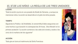 EL SÍ DE LAS NIÑAS –LA REGLA DE LAS TRES UNIDADES
LUGAR:
Toda la acción ocurre en una posada de Alcalá de Henares, y aunque se
mencionan otros, la acción se desarrolla en el patio de dicha posada.
TIEMPO
Siguiendo la Poética de Aristóteles, la verosimilitud debe asegurarse con
unos hechos cuya duración no sobrepase las 24 horas . Dice Moratín en la
primera acotación “La acción comienza a las siete de la tarde y acaba a las
cinco de la mañana del día siguiente”
ACCIÓN:
Todo gira en torno al matrimonio de Doña Francisca
 