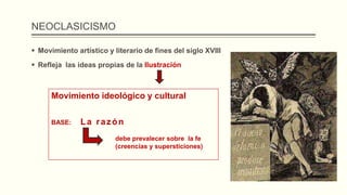 NEOCLASICISMO
 Movimiento artístico y literario de fines del siglo XVIII
 Refleja las ideas propias de la Ilustración
Movimiento ideológico y cultural
BASE: La razón
debe prevalecer sobre la fe
(creencias y supersticiones)
 