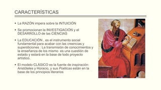 CARACTERÍSTICAS
 La RAZÓN impera sobre la INTUICIÓN
 Se promocionan la INVESTIGACIÓN y el
DESARROLLO de las CIENCIAS
 La EDUCACIÓN , es el instrumento social
fundamental para acabar con las creencias y
supersticiones : La transmisión de conocimientos y
la enseñanza de los mismo es una cuestión de
estado y estará en la base de todo proyecto
artístico.
 El modelo CLÁSICO es la fuente de inspiración:
Aristóteles y Horacio, y sus Poéticas están en la
base de los principios literarios
 