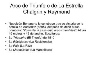 Arco de Triunfo o de La Estrella 
Chalgrin y Raymond 
• Napoleón Bonaparte lo construye tras su victoria en la 
batalla de Austerlitz (1805), después de decir a sus 
hombres: "Volveréis a casa bajo arcos triunfales". Altura 
49 metros y 45 de ancho. Esculturas: 
• Le Triomphe (El Triunfo) de 1810 
• La Résistance (La Resistencia) 
• La Paix (La Paz) 
• La Marseillaise (La Marsellesa) 
 