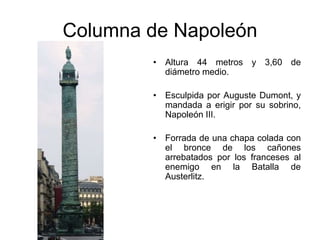 Columna de Napoleón 
• Altura 44 metros y 3,60 de 
diámetro medio. 
• Esculpida por Auguste Dumont, y 
mandada a erigir por su sobrino, 
Napoleón III. 
• Forrada de una chapa colada con 
el bronce de los cañones 
arrebatados por los franceses al 
enemigo en la Batalla de 
Austerlitz. 
 