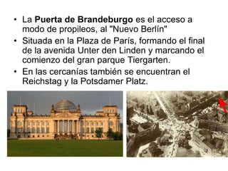 • La Puerta de Brandeburgo es el acceso a 
modo de propileos, al "Nuevo Berlín" 
• Situada en la Plaza de París, formando el final 
de la avenida Unter den Linden y marcando el 
comienzo del gran parque Tiergarten. 
• En las cercanías también se encuentran el 
Reichstag y la Potsdamer Platz. 
 