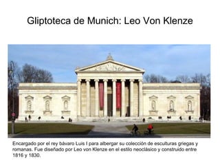 Gliptoteca de Munich: Leo Von Klenze 
Encargado por el rey bávaro Luis I para albergar su colección de esculturas griegas y 
romanas. Fue diseñado por Leo von Klenze en el estilo neoclásico y construido entre 
1816 y 1830. 
 